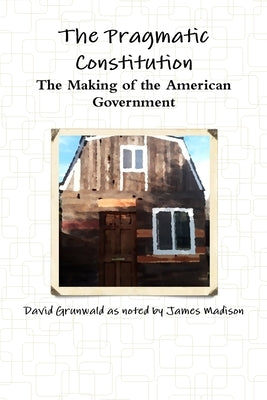 The Pragmatic Constitution The Making of the American Government by Grunwald, David