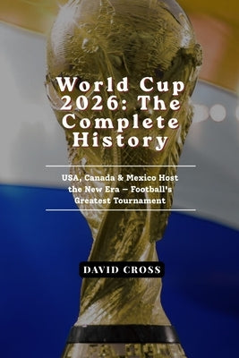 World Cup 2026: The Complete History of Football's Greatest Tournament - USA, Canada & Mexico Host the New Era by Cross, David