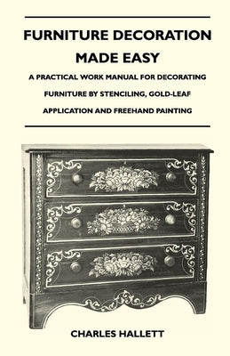 Furniture Decoration Made Easy - A Practical Work Manual for Decorating Furniture by Stenciling, Gold-Leaf Application and FreeHand Painting by Hallett, Charles