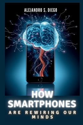 How Smartphones Are Rewiring Our Minds: Why Your Pocket Device Might Be Shrinking Your Brain and What You Can Do About It by S. Diego, Alejandro