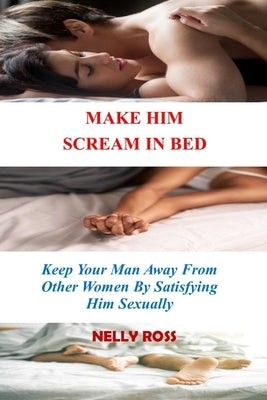 Make Him Scream in Bed: Keeping Your Man Away From Other Women by Satisfying Him Sexually by Ross, Nelly