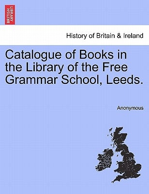Catalogue of Books in the Library of the Free Grammar School, Leeds. by Anonymous