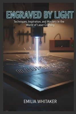 Engraved by Light: Techniques, inspiration, and Mastery in the World of Laser Crafting by Whitaker, Emilia