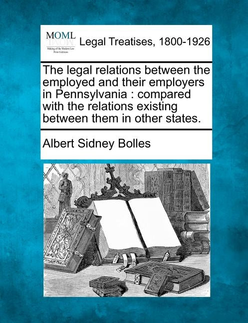 The Legal Relations Between the Employed and Their Employers in Pennsylvania: Compared with the Relations Existing Between Them in Other States. by Bolles, Albert Sidney