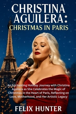 Christina Aguilera: Christmas in Paris: An Enchanting Holiday Journey with Christina Aguilera as She Celebrates the Magic of Christmas in the Heart of by Hunter, Felix