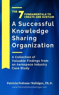 The 7 Fundamentals to Create and Sustain a Successful Knowledge Sharing Organization: A Collection of Valuable Findings from An Aerospace Industry Cas by Pedraza-Nafziger, Patricia
