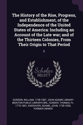 The History of the Rise, Progress, and Establishment, of the Independence of the United States of America: Including an Account of the Late war; and o by Gordon, William