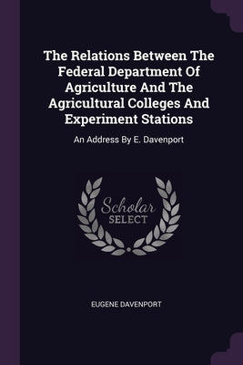 The Relations Between The Federal Department Of Agriculture And The Agricultural Colleges And Experiment Stations: An Address By E. Davenport by Davenport, Eugene