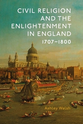 Civil Religion and the Enlightenment in England, 1707-1800 by Walsh, Ashley James