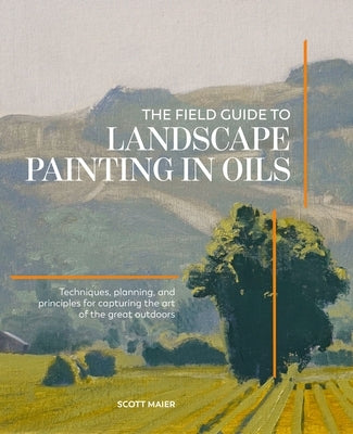 The Field Guide to Landscape Painting in Oils: Techniques, Planning and Principles for Capturing the Art of the Great Outdoors by Maier, Scott