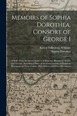 Memoirs of Sophia Dorothea, Consort of George I: Chiefly From the Secret Archives of Hanover, Brunswick, Berlin, and Vienna: Including a Diary of the by Williams, Robert Folkestone