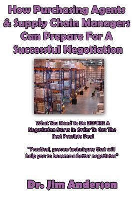 How Purchasing Agents & Supply Chain Managers Can Prepare For A Successful Negotiation: What You Need To Do BEFORE A Negotiation Starts In Order To Ge by Anderson, Jim