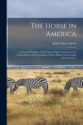 The Horse in America: a Practical Treatise on the Various Types Common in the United States, With Something of Their History and Varying Characteristi by Speed, John Gilmer 1853-1909