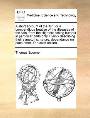A short account of the itch, or a compendious treatise of the diseases of the skin, from the slightest itching humour in particular parts only, Plainl by Spooner, Thomas