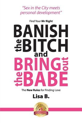 Banish The Bitch And Bring Out The Babe: Find Your Mr Right. The New Rules For Finding Love by B, Lisa