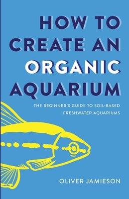 How to Create an Organic Aquarium: The Beginner's Guide to Soil-Based Freshwater Aquariums by Jamieson, Oliver