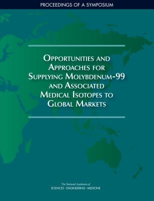 Opportunities and Approaches for Supplying Molybdenum-99 and Associated Medical Isotopes to Global Markets: Proceedings of a Symposium by National Academies of Sciences Engineeri