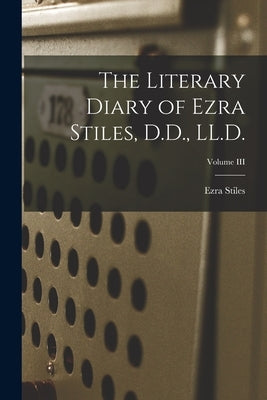 The Literary Diary of Ezra Stiles, D.D., LL.D.; Volume III by Stiles, Ezra
