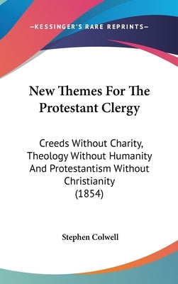 New Themes For The Protestant Clergy: Creeds Without Charity, Theology Without Humanity And Protestantism Without Christianity (1854) by Colwell, Stephen