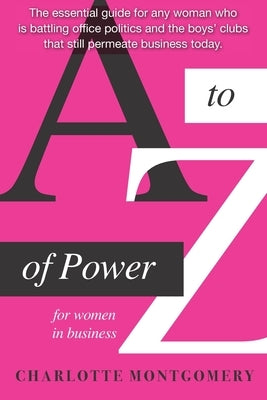 A to Z of Power for Women in Business: The essential guide for any woman who is battling office politics and the boys clubs that still permeate busine by Montgomery, Charlotte