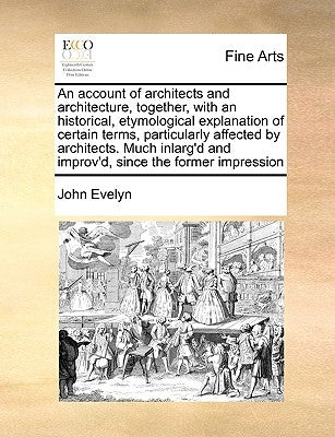 An Account of Architects and Architecture, Together, with an Historical, Etymological Explanation of Certain Terms, Particularly Affected by Architect by Evelyn, John