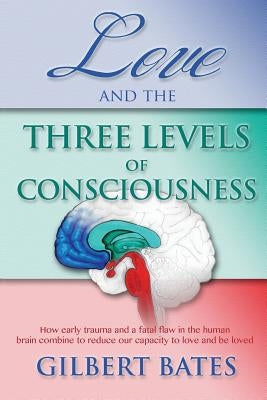 Love and the Three Levels of Consciousness: How early trauma and a fatal flaw in the human brain combine to reduce our capacity to love and be loved by Bates, Gilbert R.