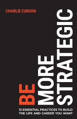 Be More Strategic: 12 Essential Practices to Build the Life and Career You Want by Curson, Charlie