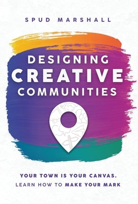 Designing Creative Communities: Your Town Is Your Canvas. Learn How To Make Your Mark by Marshall, Spud
