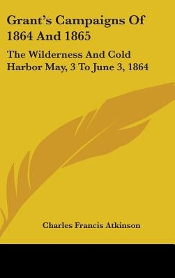 Grant's Campaigns Of 1864 And 1865: The Wilderness And Cold Harbor May, 3 To June 3, 1864 by Atkinson, Charles Francis