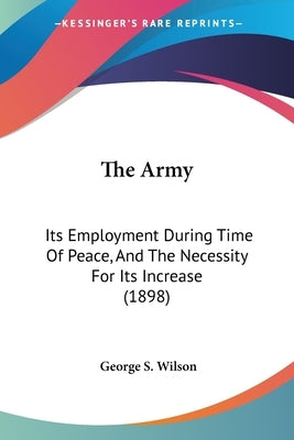 The Army: Its Employment During Time Of Peace, And The Necessity For Its Increase (1898) by Wilson, George S.
