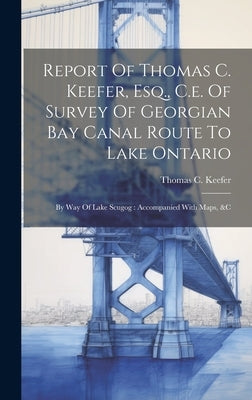 Report Of Thomas C. Keefer, Esq., C.e. Of Survey Of Georgian Bay Canal Route To Lake Ontario: By Way Of Lake Scugog: Accompanied With Maps, &c by Keefer, Thomas C.