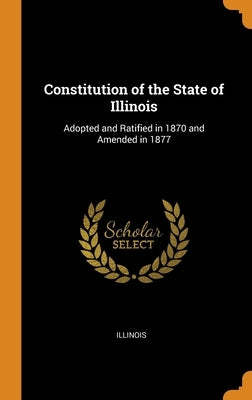 Constitution of the State of Illinois: Adopted and Ratified in 1870 and Amended in 1877 by Illinois