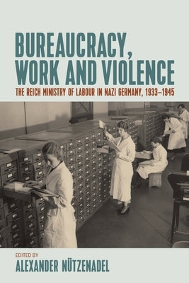 Bureaucracy, Work and Violence: The Reich Ministry of Labour in Nazi Germany, 1933-1945 by Nützenadel, Alexander