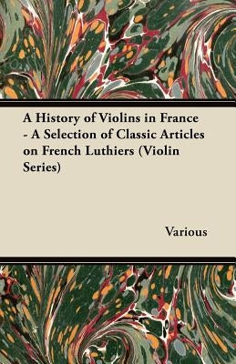 A History of Violins in France - A Selection of Classic Articles on French Luthiers (Violin Series) by Various