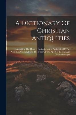 A Dictionary Of Christian Antiquities: Comprising The History, Institutions And Antiquities Of The Christian Church, From The Time Of The Apostles To by Anonymous