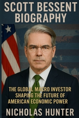 Scott Bessent Biography: he Global Macro Investor Shaping the Future of American Economic Power by Hunter, Nicholas