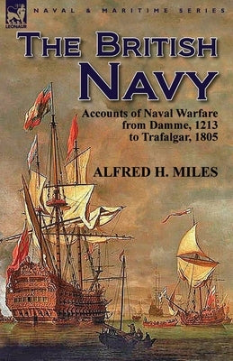 The British Navy: Accounts of Naval Warfare from Damme 1213 to Trafalgar 1805 by Miles, Alfred H.