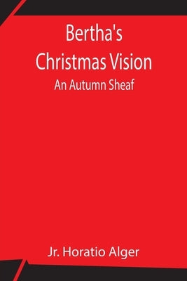 Bertha'S Christmas Vision: An Autumn Sheaf by Alger, Horatio, Jr.