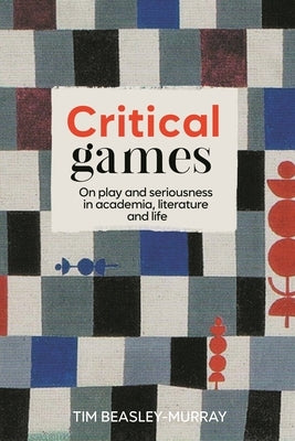 Critical Games: On Play and Seriousness in Academia, Literature and Life by Beasley-Murray, Tim