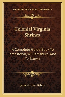 Colonial Virginia Shrines: A Complete Guide Book to Jamestown, Williamsburg, and Yorktown by Kibler, James Luther