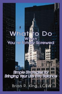 What to Do When You're Totally Screwed: Simple Strategies for Bringing Your Life into Balance by King Lcsw, Brian R.
