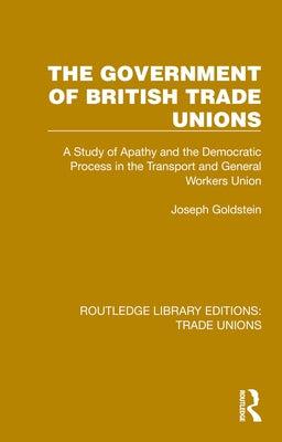 The Government of British Trade Unions: A Study of Apathy and the Democratic Process in the Transport and General Workers Union by Goldstein, Joseph