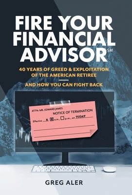Fire Your Financial Advisor: 40 Years of Greed & Exploitation of the American Retiree, and How You Can Fight Back by Aler, Greg