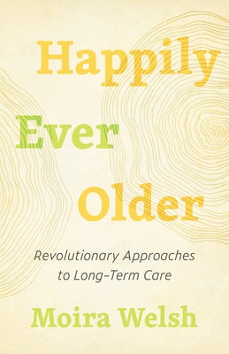 Happily Ever Older: Revolutionary Approaches to Long-Term Care by Welsh, Moira