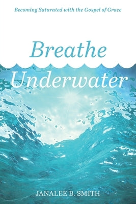 Breathe Underwater: Becoming Saturated with the Gospel of Grace by Smith, Janalee B.