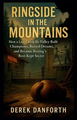 Ringside in the Mountains: How a Lost Catskills Valley Built Champions, Buried Dreams, and Became Boxing's Best-Kept Secret by Danforth, Derek