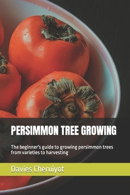 Persimmon Tree Growing: The beginner's guide to growing persimmon trees from varieties to harvesting by Cheruiyot, Davies