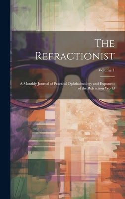 The Refractionist: A Monthly Journal of Practical Ophthalmology and Exponent of the Refraction World; Volume 1 by Anonymous