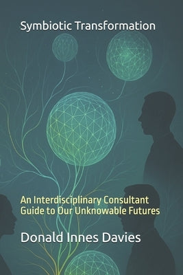 Symbiotic Transformation: An Interdisciplinary Consultant Guide to Our Unknowable Futures by Davies, Donald Innes