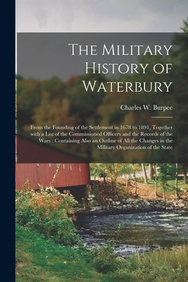 The Military History of Waterbury: From the Founding of the Settlement in 1678 to 1891, Together With a List of the Commissioned Officers and the Reco by Burpee, Charles W. (Charles Winslow)